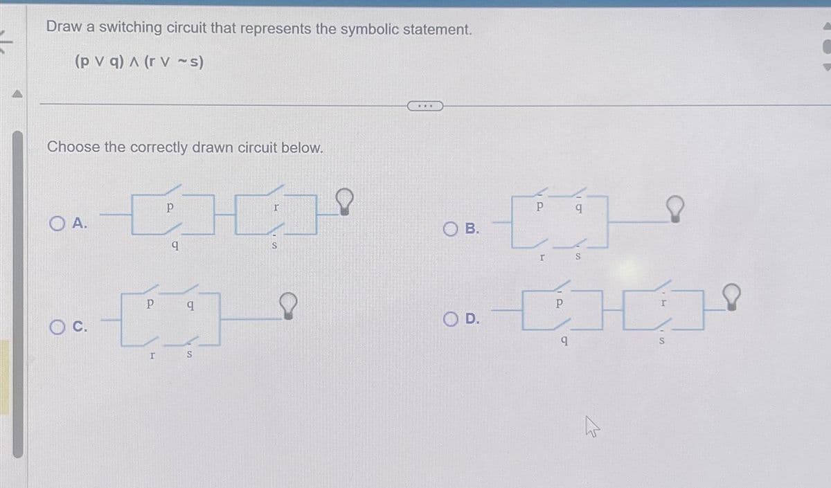 Draw a switching circuit that represents the symbolic statement.
(pv q) A (rv ~s)
Choose the correctly drawn circuit below.
O A.
[H]
Р
q
P
[
r
q
S
S
B.
O D.
P
01
I
S
CHI
9
W
S
O