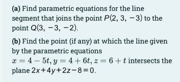 (a) Find parametric equations for the line
segment that joins the point P(2, 3, -3) to the
point Q(3, -3, -2).
(b) Find the point (if any) at which the line given
by the parametric equations
x = 4-5t, y = 4 + 6t, z = 6 + t intersects the
plane 2x+4y+2z-8=0.