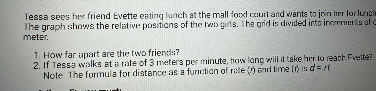 Tessa sees her friend Evette eating lunch at the mall food court and wants to join her for lunch
The graph shows the relative positions of the two girls. The grid is divided into increments of c
meter.
1. How far apart are the two friends?
2. If Tessa walks at a rate of 3 meters per minute, how long will it take her to reach Evette?
Note: The formula for distance as a function of rate (r) and time (t) is d = rt.
Pr