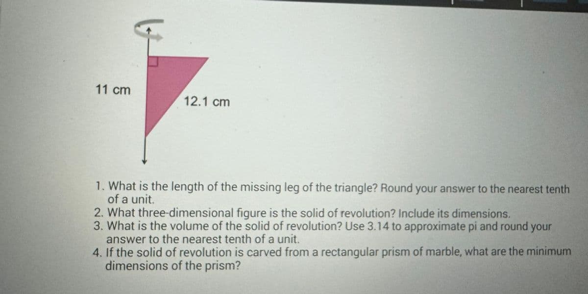 11 cm
12.1 cm
1. What is the length of the missing leg of the triangle? Round your answer to the nearest tenth
of a unit.
2. What three-dimensional figure is the solid of revolution? Include its dimensions.
3. What is the volume of the solid of revolution? Use 3.14 to approximate pi and round your
answer to the nearest tenth of a unit.
4. If the solid of revolution is carved from a rectangular prism of marble, what are the minimum
dimensions of the prism?