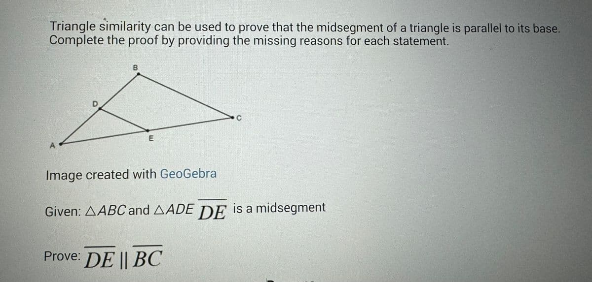 Triangle similarity can be used to prove that the midsegment of a triangle is parallel to its base.
Complete the proof by providing the missing reasons for each statement.
A
D
8
C
Image created with GeoGebra
Given: AABC and AADE DE is a midsegment
Prove: DE || BC
