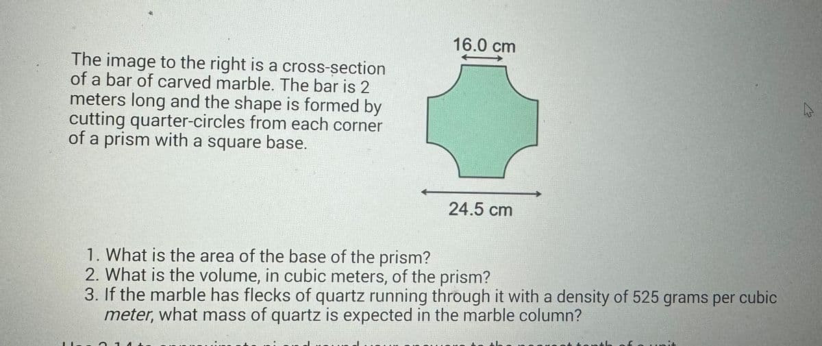 The image to the right is a cross-section
of a bar of carved marble. The bar is 2
meters long and the shape is formed by
cutting quarter-circles from each corner
of a prism with a square base.
16.0 cm
24.5 cm
1. What is the area of the base of the prism?
2. What is the volume, in cubic meters, of the prism?
3. If the marble has flecks of quartz running through it with a density of 525 grams per cubic
meter, what mass of quartz is expected in the marble column?
th of
