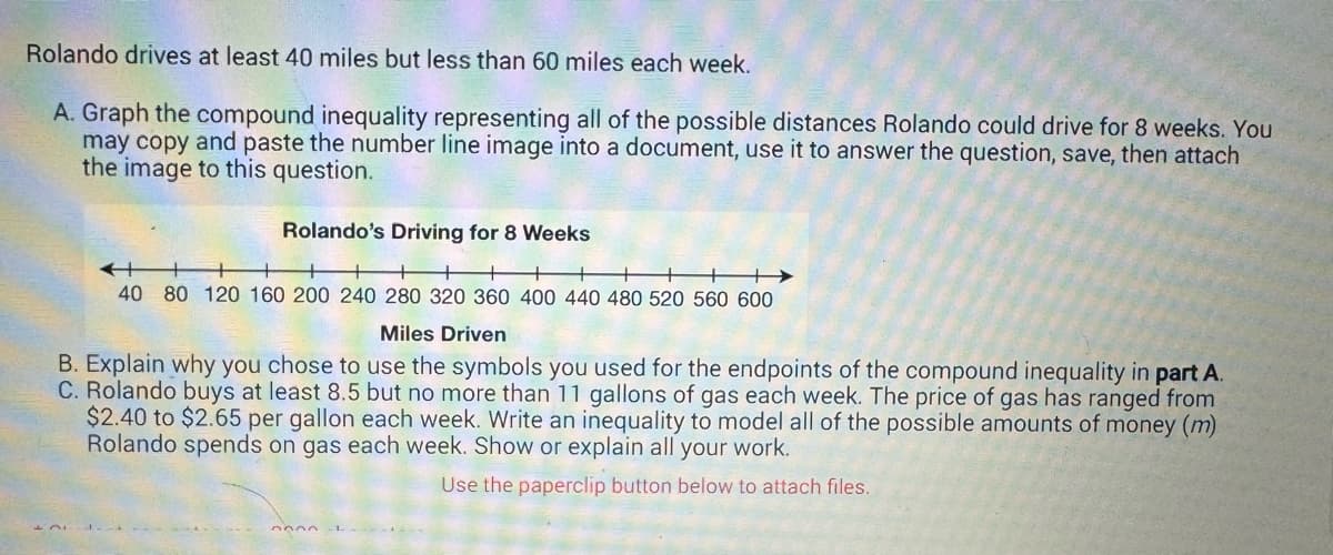 Rolando drives at least 40 miles but less than 60 miles each week.
A. Graph the compound inequality representing all of the possible distances Rolando could drive for 8 weeks. You
may copy and paste the number line image into a document, use it to answer the question, save, then attach
the image to this question.
Rolando's Driving for 8 Weeks
+
40 80 120 160 200 240 280 320 360 400 440 480 520 560 600
Miles Driven
B. Explain why you chose to use the symbols you used for the endpoints of the compound inequality in part A.
C. Rolando buys at least 8.5 but no more than 11 gallons of gas each week. The price of gas has ranged from
$2.40 to $2.65 per gallon each week. Write an inequality to model all of the possible amounts of money (m)
Rolando spends on gas each week. Show or explain all your work.
Use the paperclip button below to attach files.