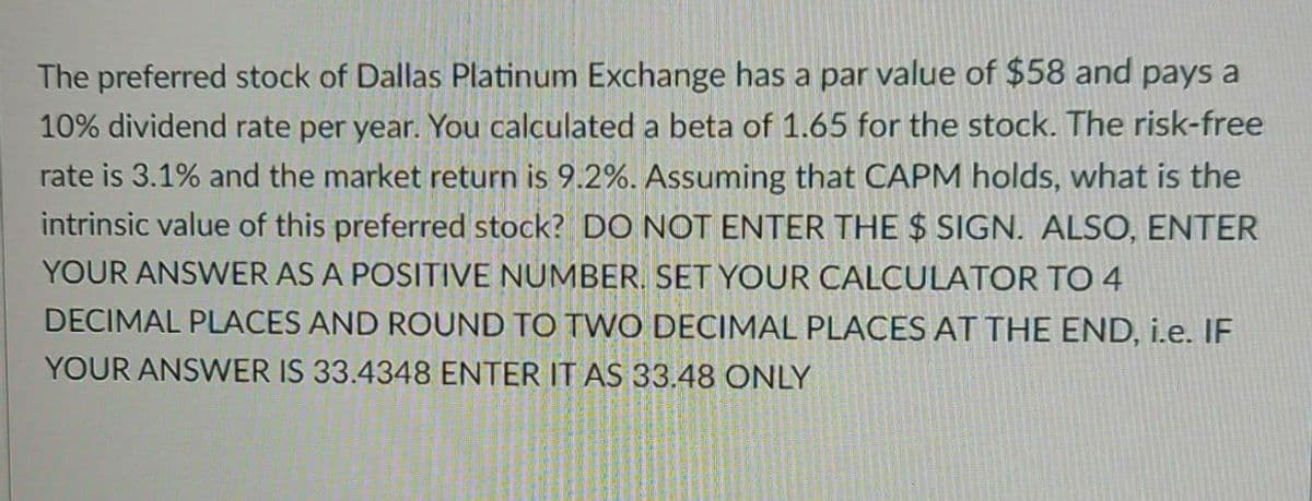 The preferred stock of Dallas Platinum Exchange has a par value of $58 and pays a
10% dividend rate per year. You calculated a beta of 1.65 for the stock. The risk-free
rate is 3.1% and the market return is 9.2%. Assuming that CAPM holds, what is the
intrinsic value of this preferred stock? DO NOT ENTER THE $ SIGN. ALSO, ENTER
YOUR ANSWER AS A POSITIVE NUMBER. SET YOUR CALCULATOR TO 4
DECIMAL PLACES AND ROUND TO TWO DECIMAL PLACES AT THE END, i.e. IF
YOUR ANSWER IS 33.4348 ENTER IT AS 33.48 ONLY