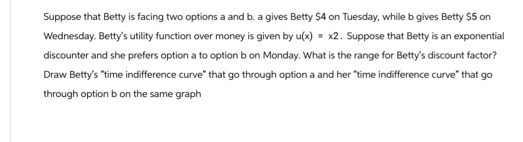 Suppose that Betty is facing two options a and b. a gives Betty $4 on Tuesday, while b gives Betty $5 on
Wednesday. Betty's utility function over money is given by u(x) = x2. Suppose that Betty is an exponential
discounter and she prefers option a to option b on Monday. What is the range for Betty's discount factor?
Draw Betty's "time indifference curve" that go through option a and her "time indifference curve" that go
through option b on the same graph