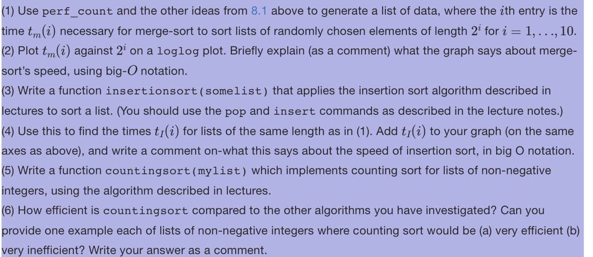 (1) Use perf_count and the other ideas from 8.1 above to generate a list of data, where the ith entry is the
time tm(i) necessary for merge-sort to sort lists of randomly chosen elements of length 2¹ for i = 1, ..., 10.
(2) Plot tm(i) against 2¹ on a loglog plot. Briefly explain (as a comment) what the graph says about merge-
sort's speed, using big-O notation.
(3) Write a function insertionsort (somelist) that applies the insertion sort algorithm described in
lectures to sort a list. (You should use the pop and insert commands as described in the lecture notes.)
(4) Use this to find the times tỉ(i) for lists of the same length as in (1). Add tr(i) to your graph (on the same
axes as above), and write a comment on-what this says about the speed of insertion sort, in big O notation.
(5) Write a function countingsort (mylist) which implements counting sort for lists of non-negative
integers, using the algorithm described in lectures.
(6) How efficient is countingsort compared to the other algorithms you have investigated? Can you
provide one example each of lists of non-negative integers where counting sort would be (a) very efficient (b)
very inefficient? Write your answer as a comment.