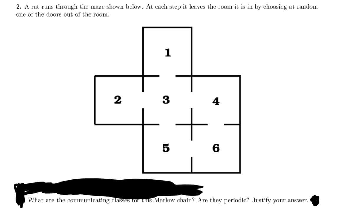 2. A rat runs through the maze shown below. At each step it leaves the room it is in by choosing at random
one of the doors out of the room.
1
2
3
4
10
5
6
What are the communicating classes for this Markov chain? Are they periodic? Justify your answer.