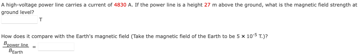 A high-voltage power line carries a current of 4830 A. If the power line is a height 27 m above the ground, what is the magnetic field strength at
ground level?
T
How does it compare with the Earth's magnetic field (Take the magnetic field of the Earth to be 5 x 10-5 T.)?
Bpower line
BEarth
