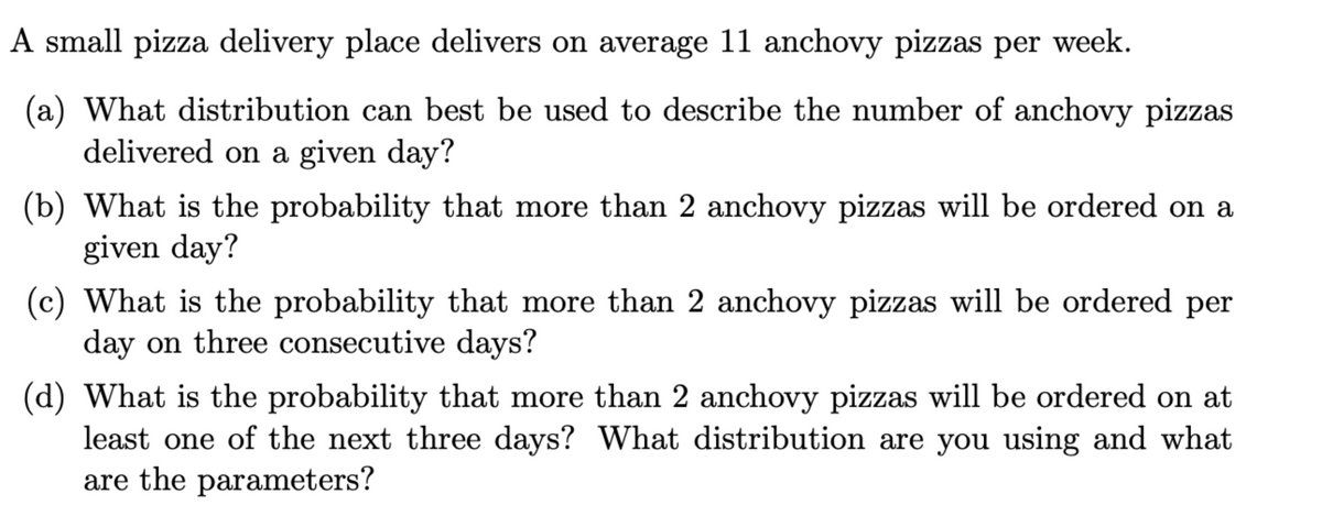 A small pizza delivery place delivers on average 11 anchovy pizzas per week.
(a) What distribution can best be used to describe the number of anchovy pizzas
delivered on a given day?
(b) What is the probability that more than 2 anchovy pizzas will be ordered on a
given day?
(c) What is the probability that more than 2 anchovy pizzas will be ordered per
day on three consecutive days?
(d) What is the probability that more than 2 anchovy pizzas will be ordered on at
least one of the next three days? What distribution are you using and what
are the parameters?