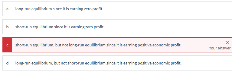 a
long-run equilibrium since it is earning zero profit.
b short-run equilibrium since it is earning zero profit.
C short-run equilibrium, but not long-run equilibrium since it is earning positive economic profit.
Your answer
d long-run equilibrium, but not short-run equilibrium since it is earning positive economic profit.