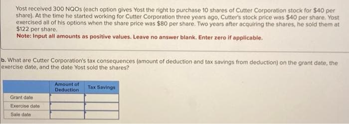 Yost received 300 NQOS (each option gives Yost the right to purchase 10 shares of Cutter Corporation stock for $40 per
share). At the time he started working for Cutter Corporation three years ago, Cutter's stock price was $40 per share. Yost
exercised all of his options when the share price was $80 per share. Two years after acquiring the shares, he sold them at
$122 per share.
Note: Input all amounts as positive values. Leave no answer blank. Enter zero if applicable.
b. What are Cutter Corporation's tax consequences (amount of deduction and tax savings from deduction) on the grant date, the
exercise date, and the date Yost sold the shares?
Grant date :
Exercise date
Sale date
Amount of
Deduction
Tax Savings