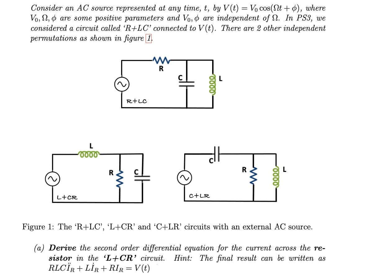 Consider an AC source represented at any time, t, by V(t) = V₁ cos(Nt+ o), where
Vo, , are some positive parameters and Vo, are independent of . In PS3, we
considered a circuit called 'R+LC' connected to V(t). There are 2 other independent
permutations as shown in figure 1.
L+CR
L
0000
R
R+LC
R
C+LR
0000
R
-0000
L
Figure 1: The 'R+LC', 'L+CR' and 'C+LR' circuits with an external AC source.
(a) Derive the second order differential equation for the current across the re-
sistor in the 'L+CR' circuit. Hint: The final result can be written as
RLCÏR + LİR+RIR = V(t)