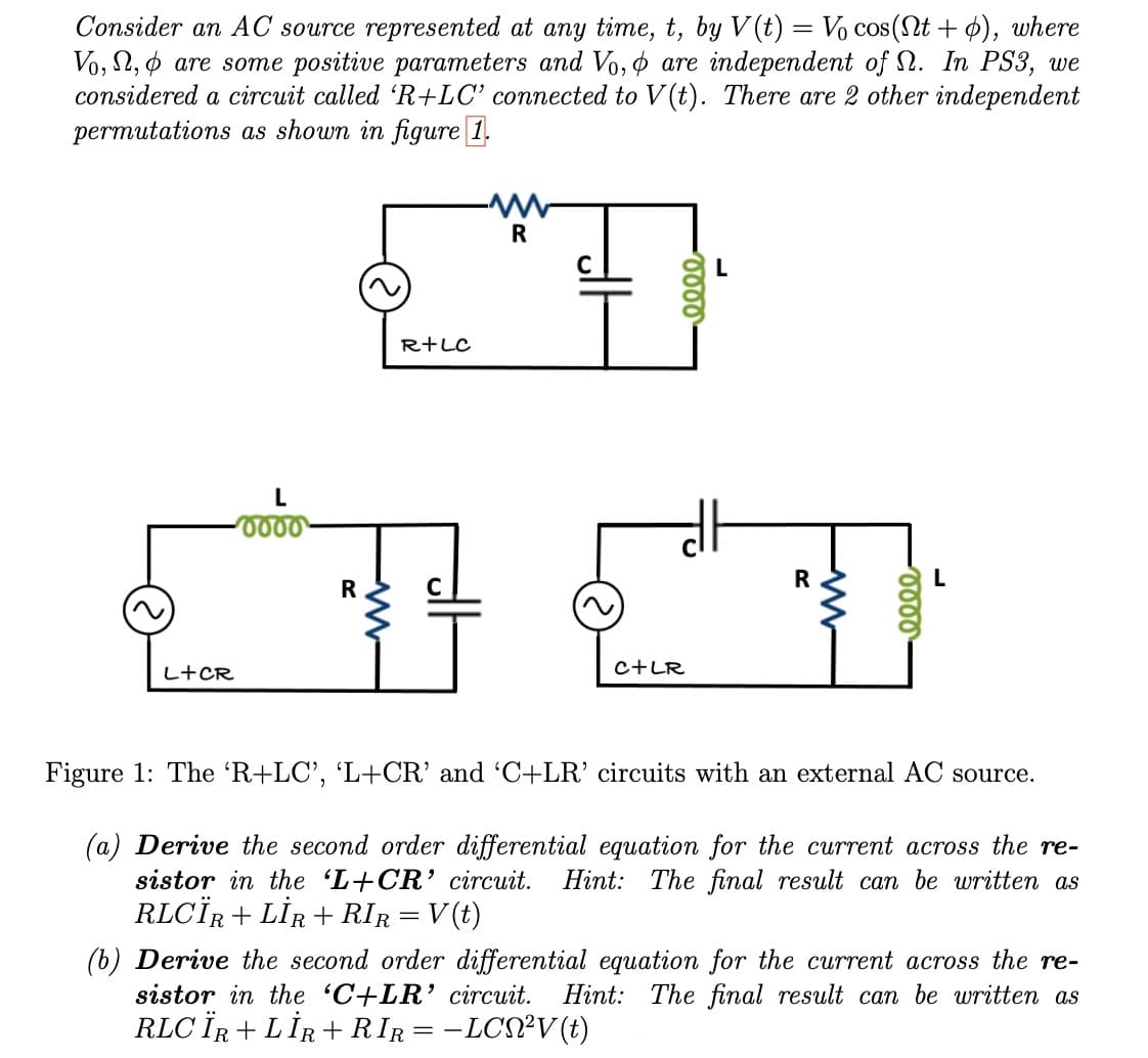Consider an AC source represented at any time, t, by V(t) = Vo cos(Nt+), where
Vo, , are some positive parameters and Vo, are independent of N. In PS3, we
considered a circuit called 'R+LC' connected to V(t). There are 2 other independent
permutations as shown in figure 1.
L+ CR
L
0000
R
R+LC
R
eeee
C+LR
R
eeee
Figure 1: The 'R+LC', 'L+CR' and 'C+LR' circuits with an external AC source.
(a) Derive the second order differential equation for the current across the re-
sistor in the 'L+CR' circuit. Hint: The final result can be written as
RLCÏR + LİR+RIR = V(t)
(b) Derive the second order differential equation for the current across the re-
sistor in the 'C+LR' circuit. Hint: The final result can be written as
RLC ÏR + LİR+RIR = −LCN²V (t)