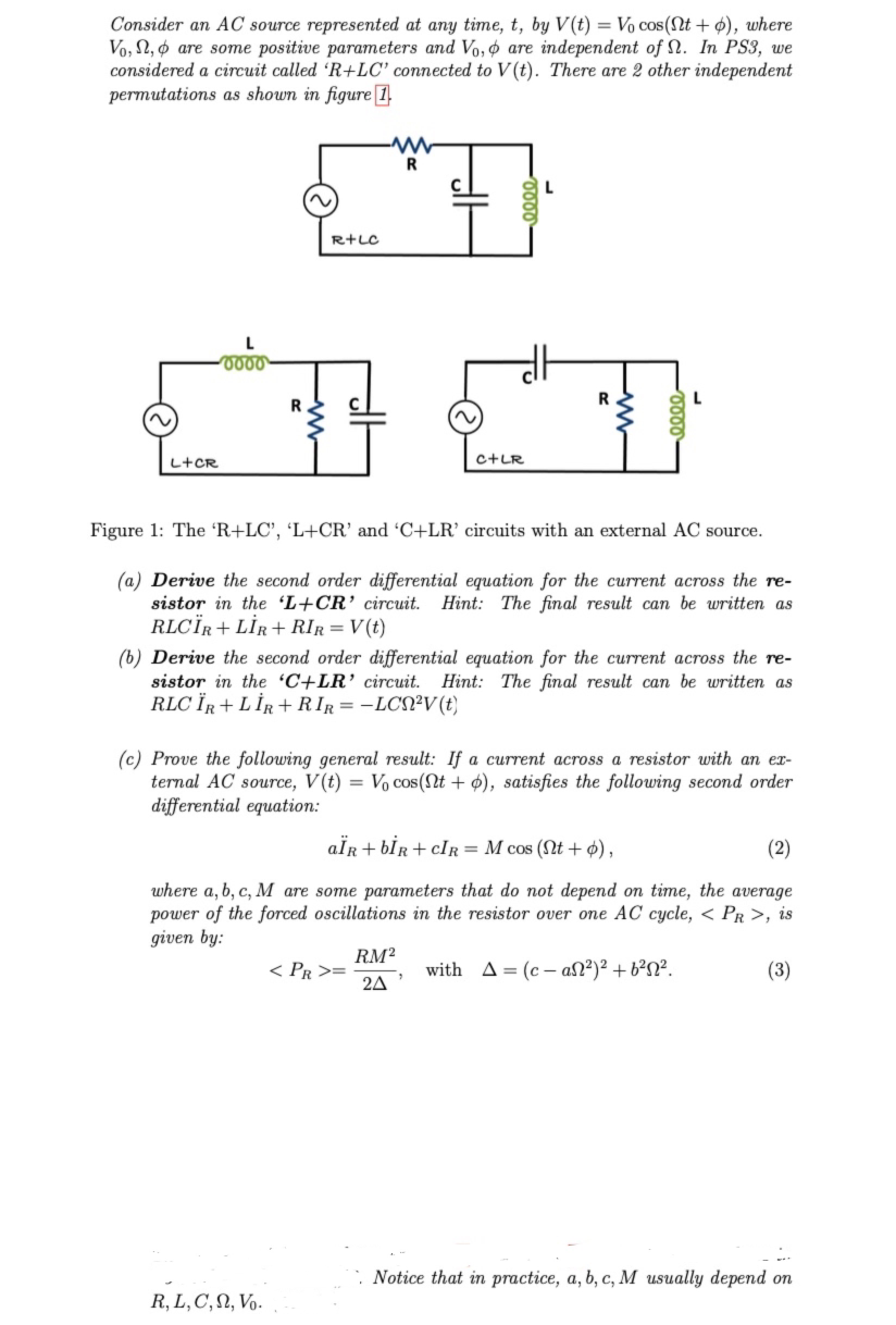 Consider an AC source represented at any time, t, by V(t) = Vo cos(t + o), where
Vo, , are some positive parameters and Vo, o are independent of . In PS3, we
considered a circuit called 'R+LC' connected to V(t). There are 2 other independent
permutations as shown in figure 1
L+CR
0000
R+LC
-WW
R
R, L, C, N, Vo.
d
C+LR
Figure 1: The 'R+LC', 'L+CR' and 'C+LR' circuits with an external AC source.
(a) Derive the second order differential equation for the current across the re-
sistor in the 'L+CR' circuit. Hint: The final result can be written as
RLCÏR+LIR + RIR = V(t)
< PR >=
L
(b) Derive the second order differential equation for the current across the re-
sistor in the 'C+LR' circuit. Hint: The final result can be written as
RLCÏR + LIR+RIR = -LCN²V(t)
R
(c) Prove the following general result: If a current across a resistor with an ex-
ternal AC source, V(t) = Vo cos(t + o), satisfies the following second order
differential equation:
RM²
24
aÏR + bİR+CIR = M cos (nt + o),
(2)
where a, b, c, M are some parameters that do not depend on time, the average
power of the forced oscillations in the resistor over one AC cycle, < PR >, is
given by:
with A=(c-an²)² + b²N².
(3)
Notice that in practice, a, b, c, M usually depend on