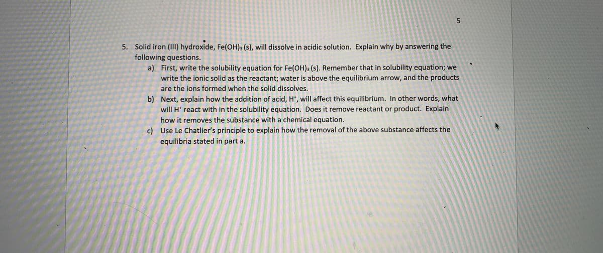 5
5. Solid iron (III) hydroxide, Fe(OH)3 (s), will dissolve in acidic solution. Explain why by answering the
following questions.
a) First, write the solubility equation for Fe(OH)3 (s). Remember that in solubility equation; we
write the ionic solid as the reactant; water is above the equilibrium arrow, and the products
are the ions formed when the solid dissolves.
b) Next, explain how the addition of acid, H+, will affect this equilibrium. In other words, what
will H* react with in the solubility equation. Does it remove reactant or product. Explain
how it removes the substance with a chemical equation.
c) Use Le Chatlier's principle to explain how the removal of the above substance affects the
equilibria stated in part a.