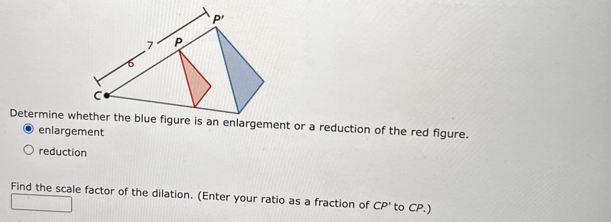 P'
7
P
C
Determine whether the blue figure is an enlargement or a reduction of the red figure.
O enlargement
O reduction
Find the scale factor of the dilation. (Enter your ratio as a fraction of CP' to CP.)