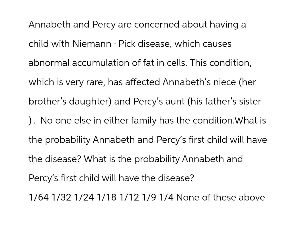 Annabeth and Percy are concerned about having a
child with Niemann - Pick disease, which causes
abnormal accumulation of fat in cells. This condition,
which is very rare, has affected Annabeth's niece (her
brother's daughter) and Percy's aunt (his father's sister
). No one else in either family has the condition. What is
the probability Annabeth and Percy's first child will have
the disease? What is the probability Annabeth and
Percy's first child will have the disease?
1/64 1/32 1/24 1/18 1/12 1/9 1/4 None of these above