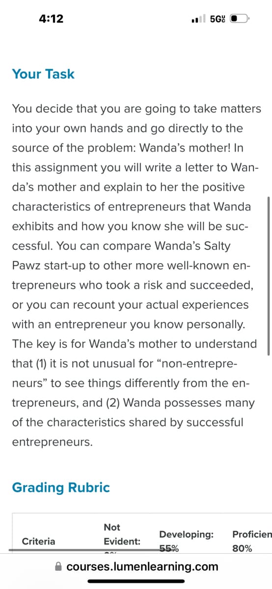 4:12
.5G
Your Task
You decide that you are going to take matters
into your own hands and go directly to the
source of the problem: Wanda's mother! In
this assignment you will write a letter to Wan-
da's mother and explain to her the positive
characteristics of entrepreneurs that Wanda
exhibits and how you know she will be suc-
cessful. You can compare Wanda's Salty
Pawz start-up to other more well-known en-
trepreneurs who took a risk and succeeded,
or you can recount your actual experiences
with an entrepreneur you know personally.
The key is for Wanda's mother to understand
that (1) it is not unusual for "non-entrepre-
neurs" to see things differently from the en-
trepreneurs, and (2) Wanda possesses many
of the characteristics shared by successful
entrepreneurs.
Grading Rubric
Criteria
Not
Evident:
Developing:
Proficien
55%
80%
courses.lumenlearning.com
