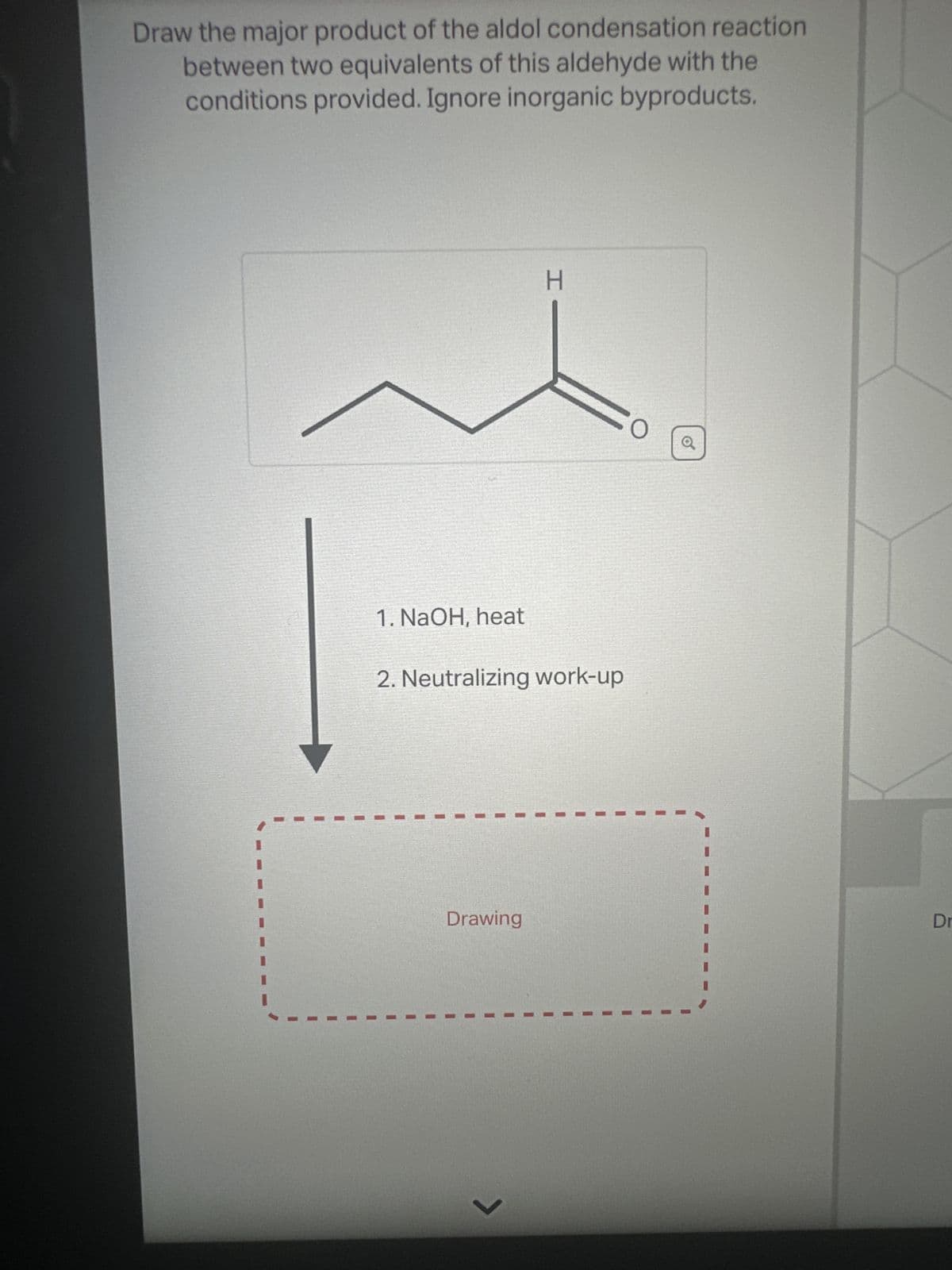 Draw the major product of the aldol condensation reaction
between two equivalents of this aldehyde with the
conditions provided. Ignore inorganic byproducts.
H
1. NaOH, heat
2. Neutralizing work-up
Drawing
Dr
く