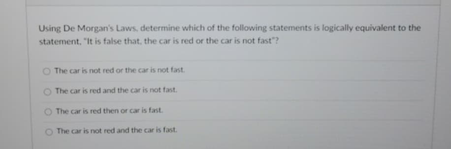 Using De Morgan's Laws, determine which of the following statements is logically equivalent to the
statement. "It is false that, the car is red or the car is not fast"?
The car is not red or the car is not fast.
O The car is red and the car is not fast.
The car is red then or car is fast.
The car is not red and the car is fast.