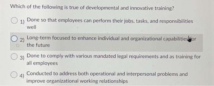 Which of the following is true of developmental and innovative training?
1) Done so that employees can perform their jobs, tasks, and responsibilities
well
O
2)
O
Long-term focused to enhance individual and organizational capabilitiesjor
the future
3)
Done to comply with various mandated legal requirements and as training for
all employees
4)
Conducted to address both operational and interpersonal problems and
improve organizational working relationships
