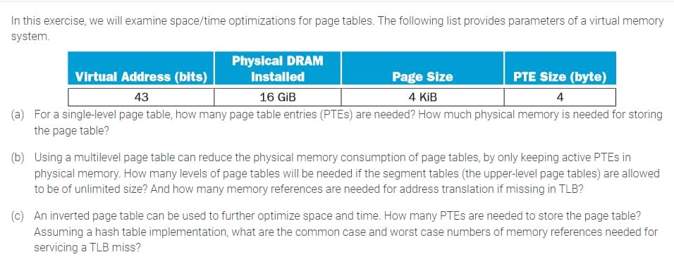 In this exercise, we will examine space/time optimizations for page tables. The following list provides parameters of a virtual memory
system.
Physical DRAM
Installed
Virtual Address (bits)
Page Size
4 KiB
PTE Size (byte)
4
43
16 GiB
(a) For a single-level page table, how many page table entries (PTES) are needed? How much physical memory is needed for storing
the page table?
(b) Using a multilevel page table can reduce the physical memory consumption of page tables, by only keeping active PTEs in
physical memory. How many levels of page tables will be needed if the segment tables (the upper-level page tables) are allowed
to be of unlimited size? And how many memory references are needed for address translation if missing in TLB?
(c) An inverted page table can be used to further optimize space and time. How many PTES are needed to store the page table?
Assuming a hash table implementation, what are the common case and worst case numbers of memory references needed for
servicing a TLB miss?