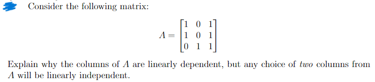 Consider the following matrix:
10
A =
=
10 1
0 1 1
Explain why the columns of A are linearly dependent, but any choice of two columns from
A will be linearly independent.