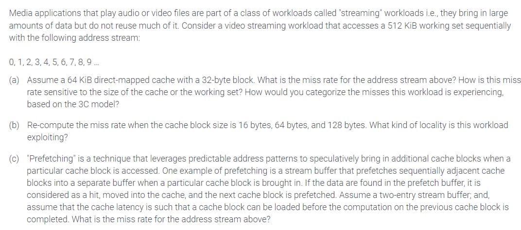 Media applications that play audio or video files are part of a class of workloads called "streaming" workloads i.e., they bring in large
amounts of data but do not reuse much of it. Consider a video streaming workload that accesses a 512 KiB working set sequentially
with the following address stream:
0, 1, 2, 3, 4, 5, 6, 7, 8, 9....
(a) Assume a 64 KiB direct-mapped cache with a 32-byte block. What is the miss rate for the address stream above? How is this miss
rate sensitive to the size of the cache or the working set? How would you categorize the misses this workload is experiencing,
based on the 3C model?
(b) Re-compute the miss rate when the cache block size is 16 bytes, 64 bytes, and 128 bytes. What kind of locality is this workload
exploiting?
(c) "Prefetching" is a technique that leverages predictable address patterns to speculatively bring in additional cache blocks when a
particular cache block is accessed. One example of prefetching is a stream buffer that prefetches sequentially adjacent cache
blocks into a separate buffer when a particular cache block is brought in. If the data are found in the prefetch buffer, it is
considered as a hit, moved into the cache, and the next cache block is prefetched. Assume a two-entry stream buffer; and,
assume that the cache latency is such that a cache block can be loaded before the computation on the previous cache block is
completed. What is the miss rate for the address stream above?