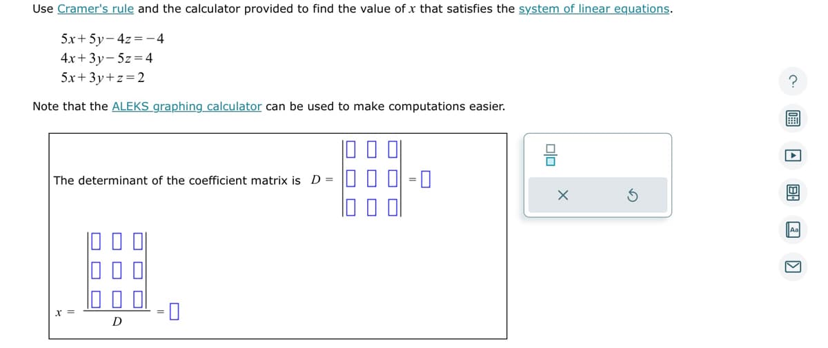 Use Cramer's rule and the calculator provided to find the value of x that satisfies the system of linear equations.
5x+5y-4z=-4
4x+3y-5z = 4
5x+3y+z=2
Note that the ALEKS graphing calculator can be used to make computations easier.
The determinant of the coefficient matrix is D =
#
D
☐☐
X
S
?
ET
4
Aa
V