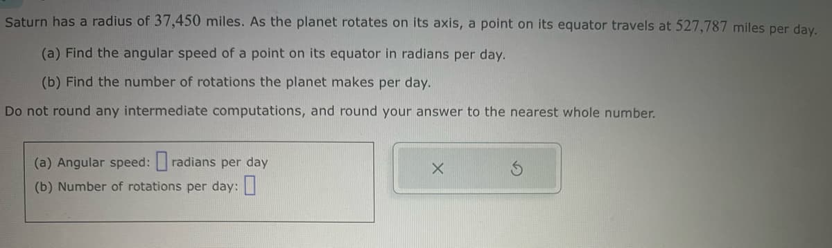 Saturn has a radius of 37,450 miles. As the planet rotates on its axis, a point on its equator travels at 527,787 miles per day.
(a) Find the angular speed of a point on its equator in radians per day.
(b) Find the number of rotations the planet makes per day.
Do not round any intermediate computations, and round your answer to the nearest whole number.
(a) Angular speed:
radians per day
(b) Number of rotations per day: ☐
x