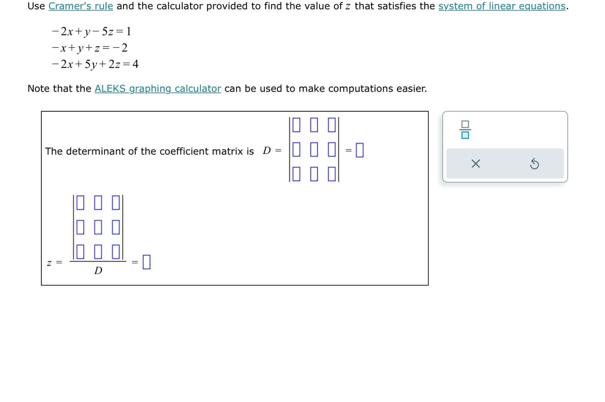 Use Cramer's rule and the calculator provided to find the value of z that satisfies the system of linear equations.
-2x+y-5z = 1
-x+y+z=-2
- 2x + 5y + 2z = 4
Note that the ALEKS graphing calculator can be used to make computations easier.
The determinant of the coefficient matrix is D =
D
00
믐
X