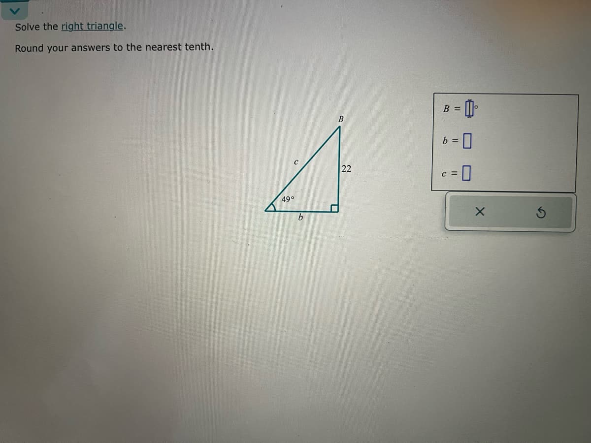 Solve the right triangle.
Round your answers to the nearest tenth.
B
4
49°
b
B =
= 0
= 0
22
= 0
b =