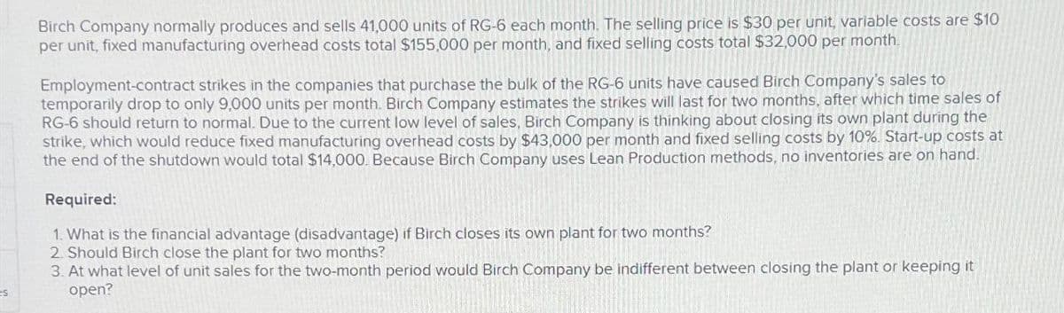 S
Birch Company normally produces and sells 41,000 units of RG-6 each month. The selling price is $30 per unit, variable costs are $10
per unit, fixed manufacturing overhead costs total $155,000 per month, and fixed selling costs total $32,000 per month.
Employment-contract strikes in the companies that purchase the bulk of the RG-6 units have caused Birch Company's sales to
temporarily drop to only 9,000 units per month. Birch Company estimates the strikes will last for two months, after which time sales of
RG-6 should return to normal. Due to the current low level of sales, Birch Company is thinking about closing its own plant during the
strike, which would reduce fixed manufacturing overhead costs by $43,000 per month and fixed selling costs by 10%. Start-up costs at
the end of the shutdown would total $14,000. Because Birch Company uses Lean Production methods, no inventories are on hand.
Required:
1. What is the financial advantage (disadvantage) if Birch closes its own plant for two months?
2. Should Birch close the plant for two months?
3. At what level of unit sales for the two-month period would Birch Company be indifferent between closing the plant or keeping it
open?