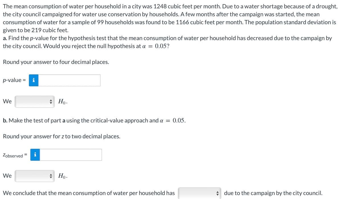 The mean consumption of water per household in a city was 1248 cubic feet per month. Due to a water shortage because of a drought,
the city council campaigned for water use conservation by households. A few months after the campaign was started, the mean
consumption of water for a sample of 99 households was found to be 1166 cubic feet per month. The population standard deviation is
given to be 219 cubic feet.
a. Find the p-value for the hypothesis test that the mean consumption of water per household has decreased due to the campaign by
the city council. Would you reject the null hypothesis at α = 0.05?
Round your answer to four decimal places.
p-value = i
We
✰ Ho.
b. Make the test of part a using the critical-value approach and α = 0.05.
Round your answer for z to two decimal places.
Zobserved
We
Ho.
We conclude that the mean consumption of water per household has
due to the campaign by the city council.