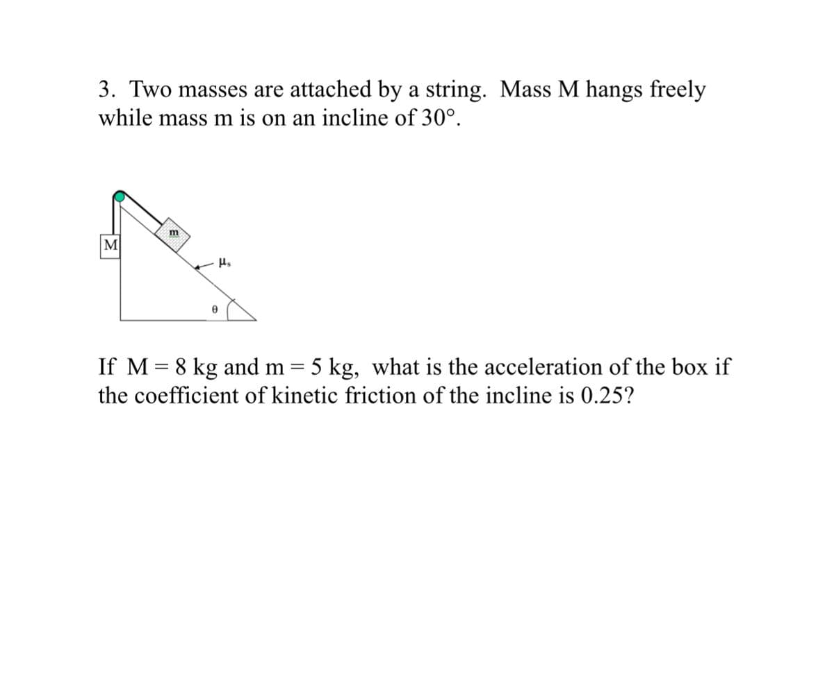 3. Two masses are attached by a string. Mass M hangs freely
while mass m is on an incline of 30°.
M
m
Ꮎ
με
=
If M 8 kg and m
=
5 kg, what is the acceleration of the box if
the coefficient of kinetic friction of the incline is 0.25?