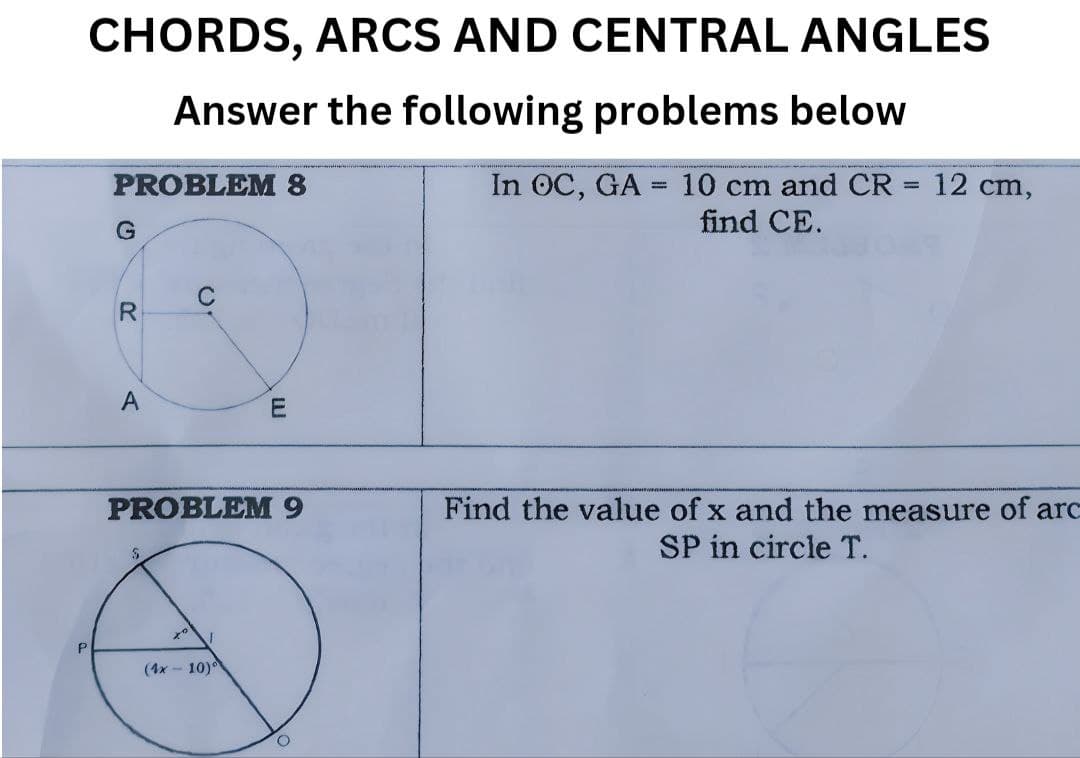 P
CHORDS, ARCS AND CENTRAL ANGLES
Answer the following problems below
In OC, GA = 10 cm and CR = 12 cm,
find CE.
PROBLEM 8
G
R
20
A
m
PROBLEM 9
(4x-10)
O
Find the value of x and the measure of arc
SP in circle T.