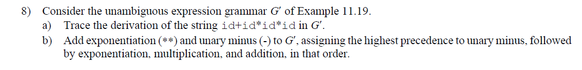 8) Consider the unambiguous expression grammar G' of Example 11.19.
a)
Trace the derivation of the string id+id*id*id in G'.
b) Add exponentiation (**) and unary minus (-) to Gʻ, assigning the highest precedence to unary minus, followed
by exponentiation, multiplication, and addition, in that order.