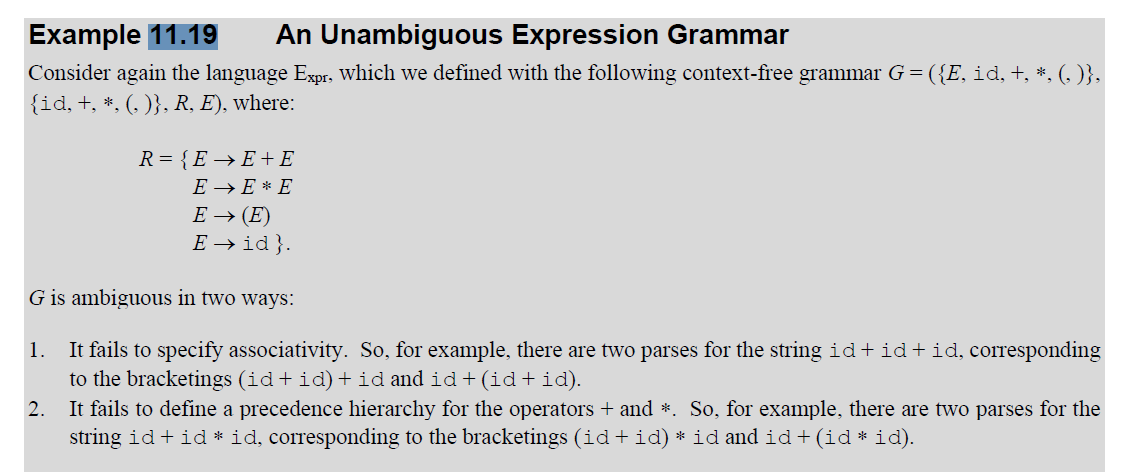 Example 11.19
An Unambiguous Expression Grammar
Consider again the language Expr, which we defined with the following context-free grammar G=({E, id, +, *, (, )},
{id, +, *, (, )}, R, E), where:
R={E→E+E
E EE
E→ (E)
Eid}.
G is ambiguous in two ways:
1.
2.
It fails to specify associativity. So, for example, there are two parses for the string id+id+ id, corresponding
to the bracketings (id+id) + id and id+(id+id).
It fails to define a precedence hierarchy for the operators + and *. So, for example, there are two parses for the
string id + id * id, corresponding to the bracketings (id+id) * id and id+(id * id).