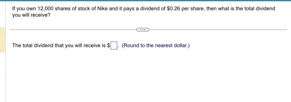 If you own 12,000 shares of stock of Nike and it pays a dividend of $0.26 per share, then what is the total dividend
you will receive?
The total dividend that you will receive is $
(Round to the nearest dollar.)