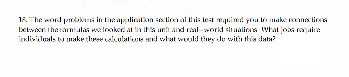 18. The word problems in the application section of this test required you to make connections
between the formulas we looked at in this unit and real-world situations What jobs require
individuals to make these calculations and what would they do with this data?
