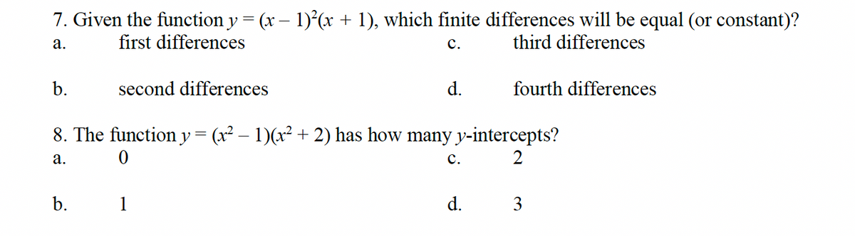 7. Given the function y = (x − 1)²(x + 1), which finite differences will be equal (or constant)?
a.
first differences
C.
third differences
b.
second differences
d.
fourth differences
8. The function y = (x² − 1)(x² + 2) has how many y-intercepts?
a.
0
C.
2
b.
1
d.
3