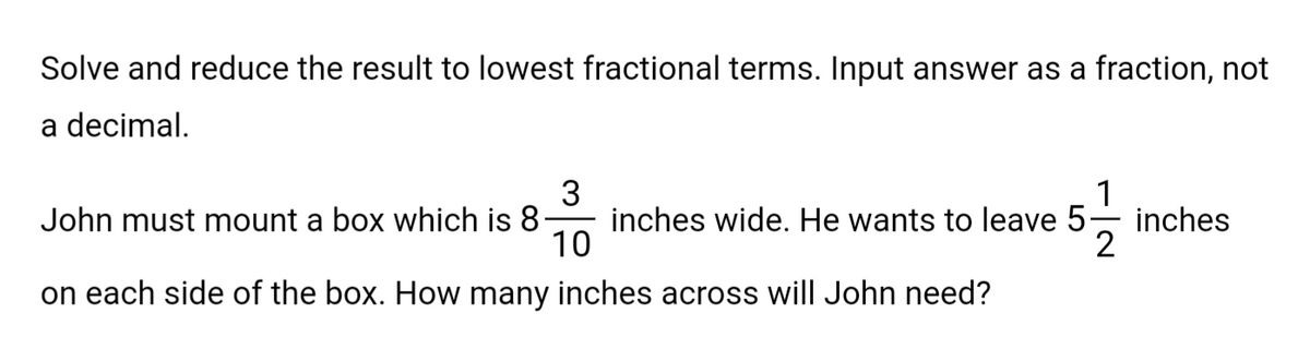 Solve and reduce the result to lowest fractional terms. Input answer as a fraction, not
a decimal.
1
3
John must mount a box which is 8. inches wide. He wants to leave 5 inches
10
2
on each side of the box. How many inches across will John need?