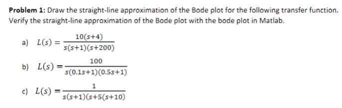 Problem 1: Draw the straight-line approximation of the Bode plot for the following transfer function.
Verify the straight-line approximation of the Bode plot with the bode plot in Matlab.
a) L(s) =
b) L(s) =
c) L(s)
=
10(s+4)
s(s+1)(s+200)
100
s(0.15+1)(0.5s+1)
1
s(s+1)(s+5(s+10)