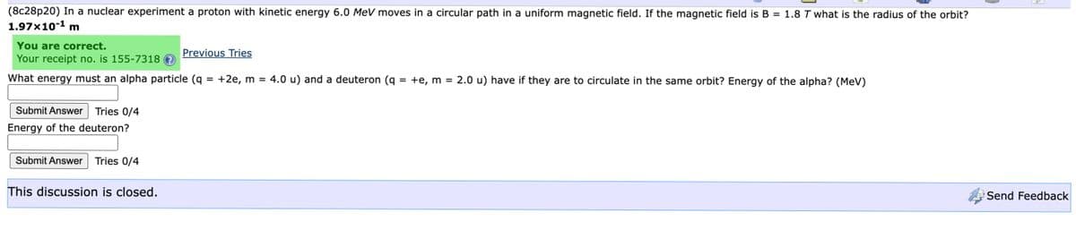 (8c28p20) In a nuclear experiment a proton with kinetic energy 6.0 MeV moves in a circular path in a uniform magnetic field. If the magnetic field is B = 1.8 T what is the radius of the orbit?
1.97x10-¹ m
You are correct.
Your receipt no. is 155-7318
What energy must an alpha particle (q
Submit Answer Tries 0/4
Energy of the deuteron?
Submit Answer Tries 0/4
This discussion is closed.
Previous Tries
+2e, m = 4.0 u) and a deuteron (q
=
+e, m =
2.0 u) have if they are to circulate in the same orbit? Energy of the alpha? (MeV)
Send Feedback