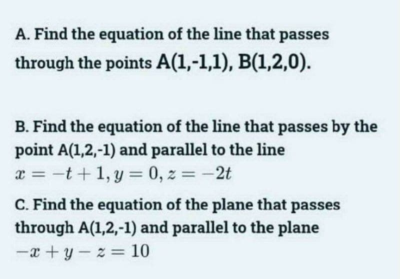 A. Find the equation of the line that passes
through the points A(1,-1,1), B(1,2,0).
B. Find the equation of the line that passes by the
point A(1,2,-1) and parallel to the line
x=t+1,y= 0, z = -2t
C. Find the equation of the plane that passes
through A(1,2,-1) and parallel to the plane
-
-x+y z = 10