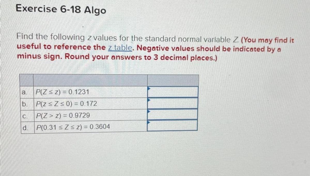 Exercise 6-18 Algo
Find the following z values for the standard normal variable Z. (You may find it
useful to reference the z table. Negative values should be indicated by a
minus sign. Round your answers to 3 decimal places.)
a.
P(Z ≤ z) = 0.1231
b.
P(z ≤ Z ≤ 0) = 0.172
C.
P(Z > z) = 0.9729
d.
P(0.31 ≤ Z ≤ z) = 0.3604