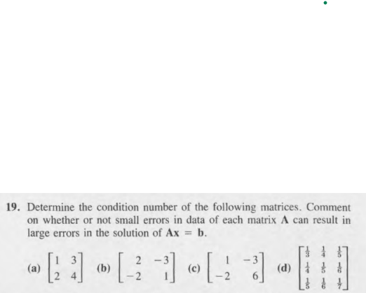 19. Determine the condition number of the following matrices. Comment
on whether or not small errors in data of each matrix A can result in
large errors in the solution of Ax = b.
2 -
(a)
(b)
(c)
(d)
+