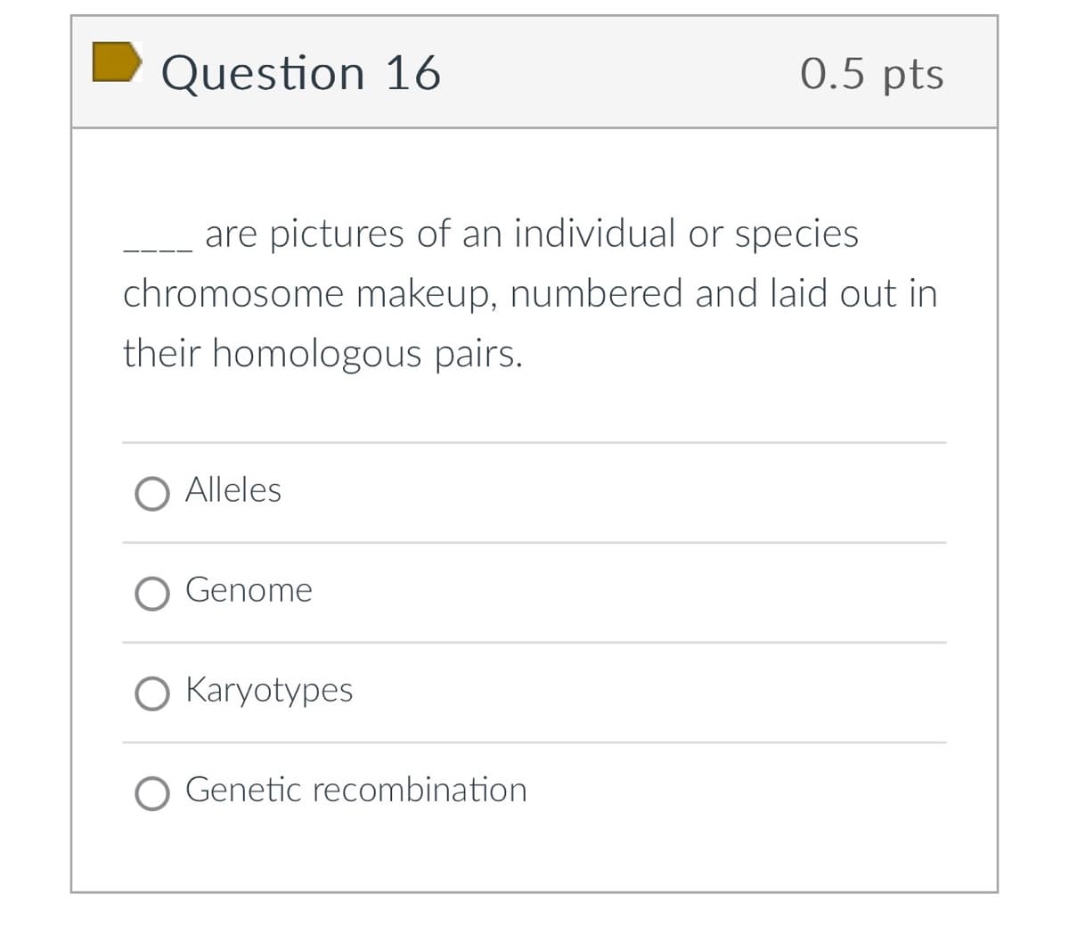 Question 16
0.5 pts
are pictures of an individual or species
chromosome makeup, numbered and laid out in
their homologous pairs.
Alleles
Genome
O Karyotypes
O Genetic recombination