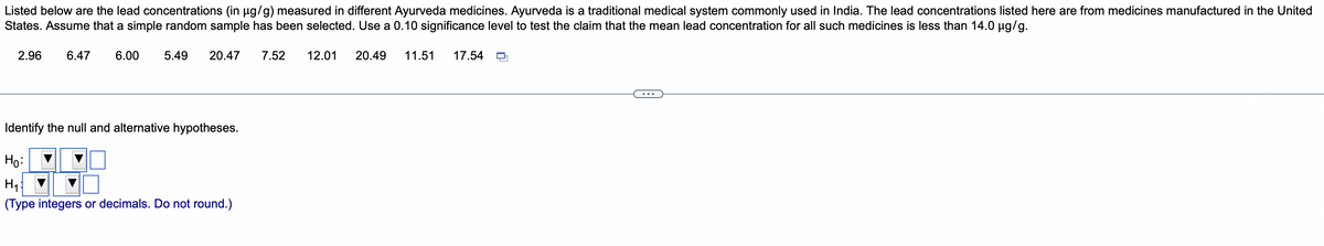 Listed below are the lead concentrations (in µg/g) measured in different Ayurveda medicines. Ayurveda is a traditional medical system commonly used in India. The lead concentrations listed here are from medicines manufactured in the United
States. Assume that a simple random sample has been selected. Use a 0.10 significance level to test the claim that the mean lead concentration for all such medicines is less than 14.0 µg/g.
2.96 6.47
6.00 5.49 20.47
Identify the null and alternative hypotheses.
Ho:
H₁
(Type integers or decimals. Do not round.)
7.52 12.01 20.49 11.51 17.54
