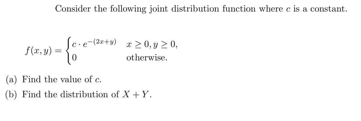 Consider the following joint distribution function where c is a constant.
(c·e-(2x+y)
x = 0, y ≥ 0,
f(x, y) =
=
10
otherwise.
(a) Find the value of c.
(b) Find the distribution of X + Y.